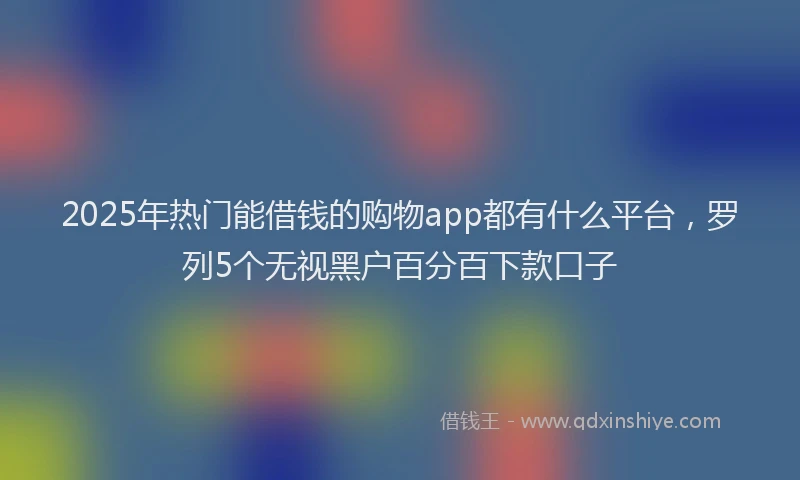 2025年热门能借钱的购物app都有什么平台，罗列5个无视黑户百分百下款口子