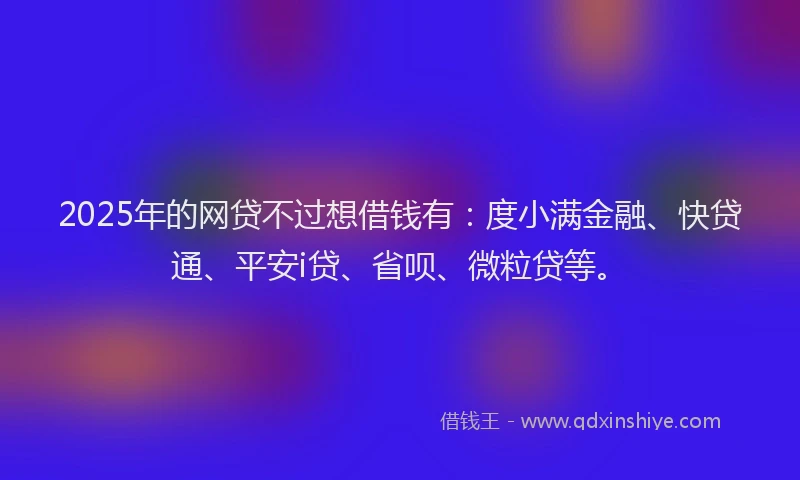 2025年的网贷不过想借钱有：度小满金融、快贷通、平安i贷、省呗、微粒贷等。