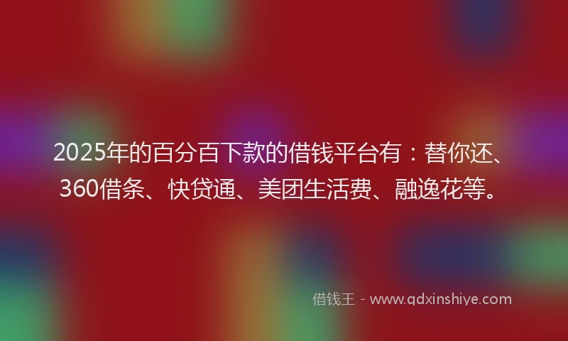 2025年的百分百下款的借钱平台有：替你还、360借条、快贷通、美团生活费、融逸花等。