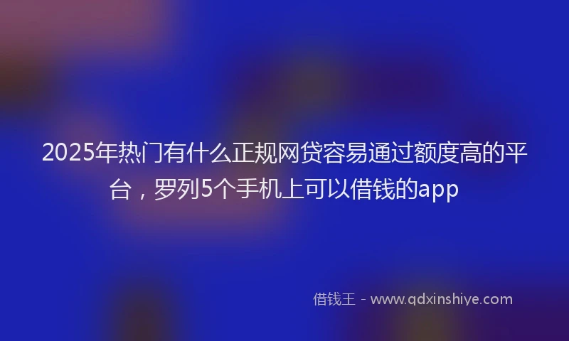 2025年热门有什么正规网贷容易通过额度高的平台，罗列5个手机上可以借钱的app