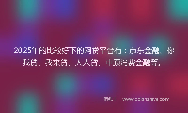2025年的比较好下的网贷平台有：京东金融、你我贷、我来贷、人人贷、中原消费金融等。