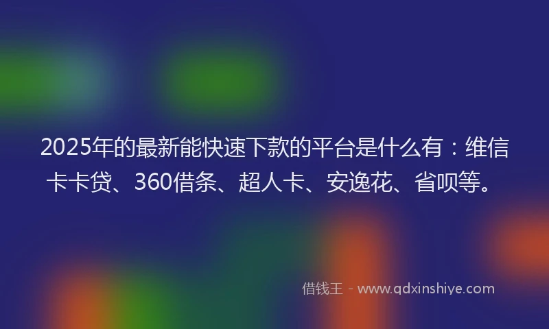 2025年的最新能快速下款的平台是什么有：维信卡卡贷、360借条、超人卡、安逸花、省呗等。