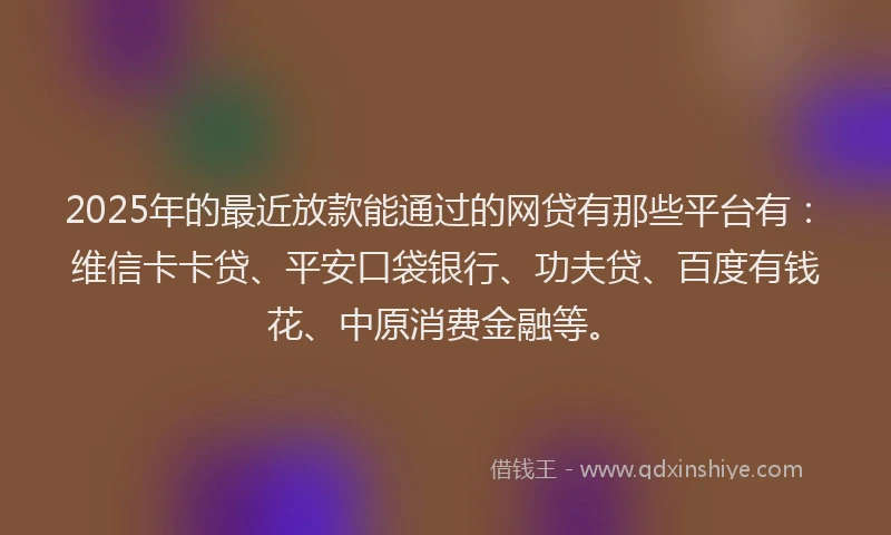 2025年的最近放款能通过的网贷有那些平台有：维信卡卡贷、平安口袋银行、功夫贷、百度有钱花、中原消费金融等。