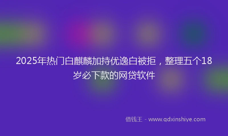 2025年热门白麒麟加持优逸白被拒，整理五个18岁必下款的网贷软件