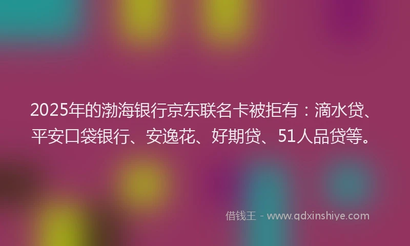 2025年的渤海银行京东联名卡被拒有：滴水贷、平安口袋银行、安逸花、好期贷、51人品贷等。