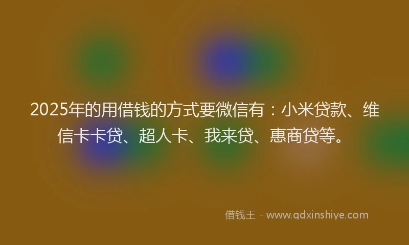 2025年的用借钱的方式要微信有：小米贷款、维信卡卡贷、超人卡、我来贷、惠商贷等。