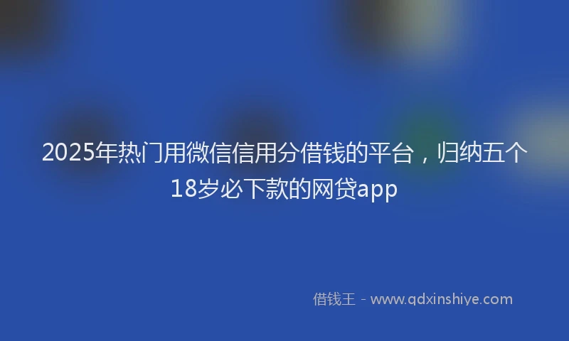 2025年热门用微信信用分借钱的平台，归纳五个18岁必下款的网贷app