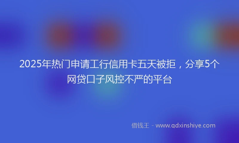 2025年热门申请工行信用卡五天被拒，分享5个网贷口子风控不严的平台