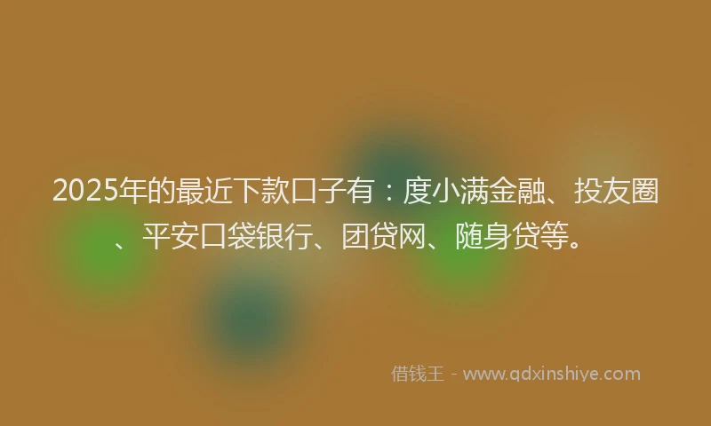 2025年的最近下款口子有：度小满金融、投友圈、平安口袋银行、团贷网、随身贷等。