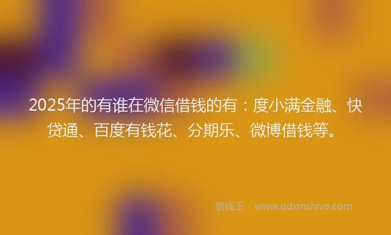 2025年的有谁在微信借钱的有：度小满金融、快贷通、百度有钱花、分期乐、微博借钱等。