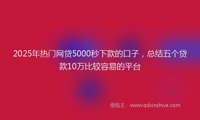 2025年热门网贷5000秒下款的口子，总结五个贷款10万比较容易的平台