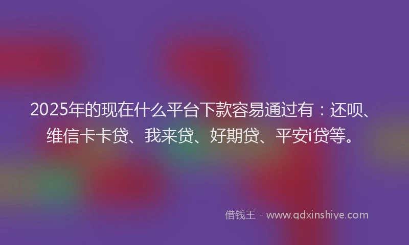 2025年的现在什么平台下款容易通过有：还呗、维信卡卡贷、我来贷、好期贷、平安i贷等。