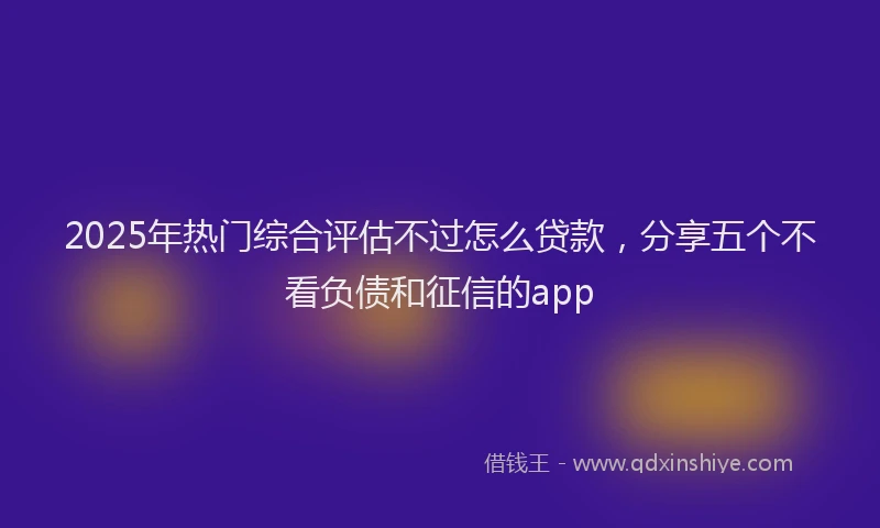 2025年热门综合评估不过怎么贷款，分享五个不看负债和征信的app