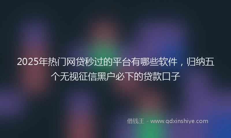 2025年热门网贷秒过的平台有哪些软件，归纳五个无视征信黑户必下的贷款口子
