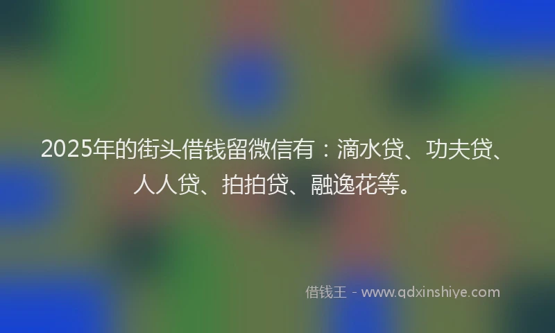 2025年的街头借钱留微信有：滴水贷、功夫贷、人人贷、拍拍贷、融逸花等。