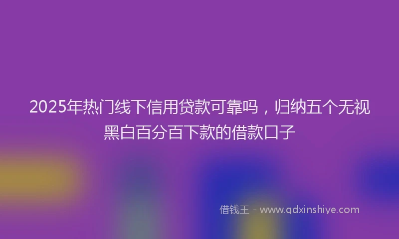 2025年热门线下信用贷款可靠吗，归纳五个无视黑白百分百下款的借款口子