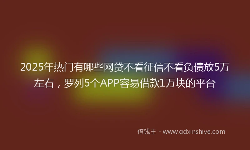 2025年热门有哪些网贷不看征信不看负债放5万左右，罗列5个APP容易借款1万块的平台