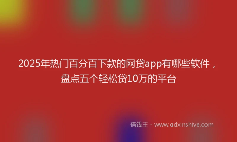 2025年热门百分百下款的网贷app有哪些软件，盘点五个轻松贷10万的平台
