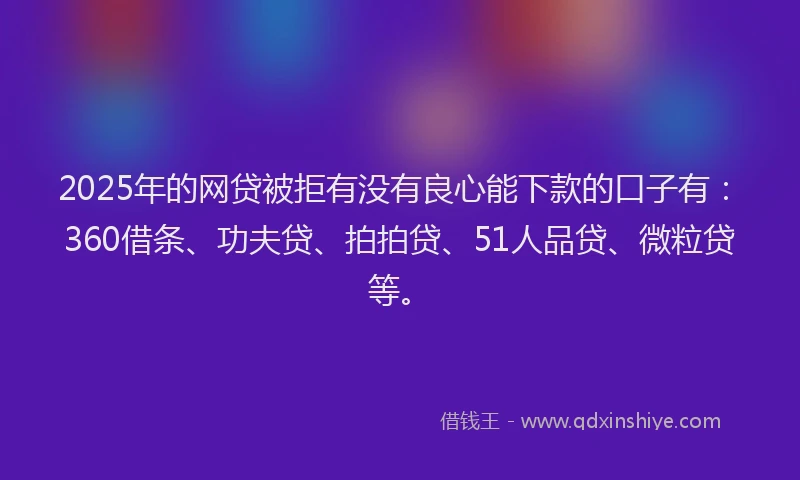 2025年的网贷被拒有没有良心能下款的口子有：360借条、功夫贷、拍拍贷、51人品贷、微粒贷等。