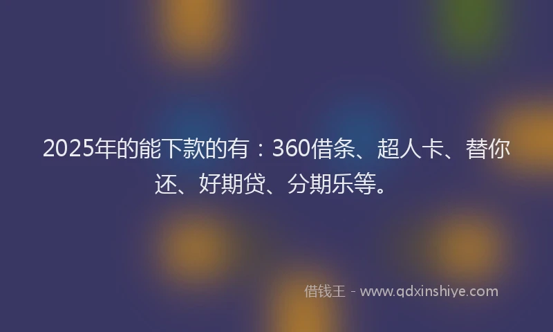 2025年的能下款的有：360借条、超人卡、替你还、好期贷、分期乐等。