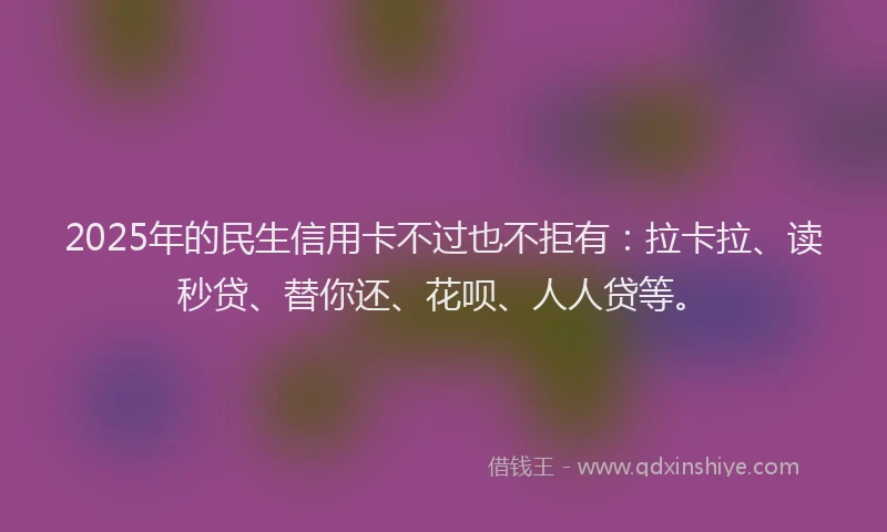 2025年的民生信用卡不过也不拒有：拉卡拉、读秒贷、替你还、花呗、人人贷等。