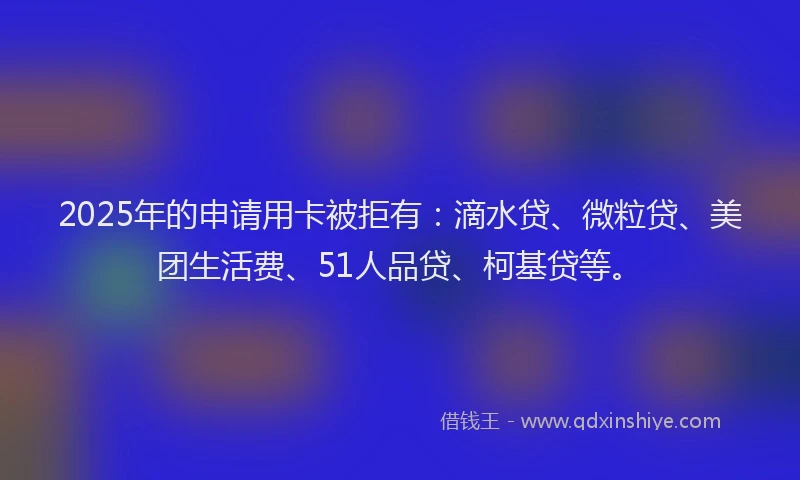 2025年的申请用卡被拒有：滴水贷、微粒贷、美团生活费、51人品贷、柯基贷等。