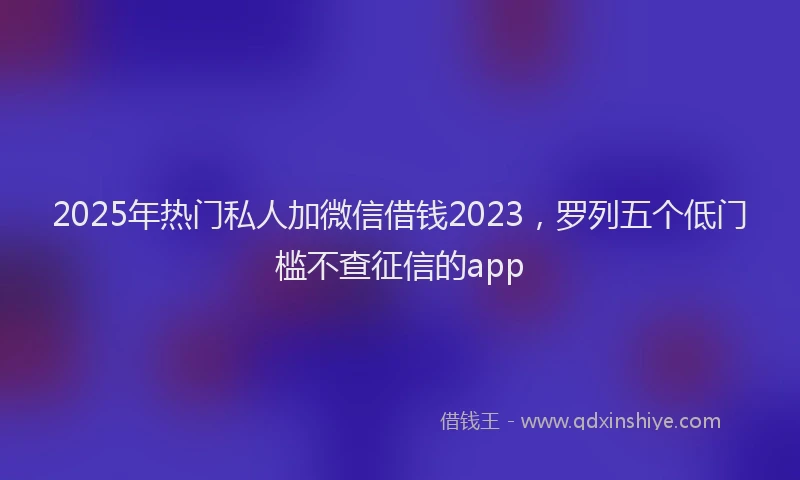 2025年热门私人加微信借钱2023，罗列五个低门槛不查征信的app