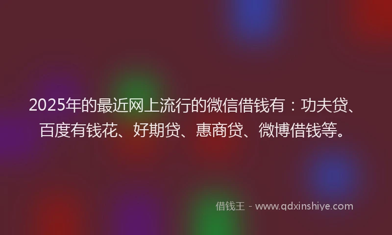 2025年的最近网上流行的微信借钱有：功夫贷、百度有钱花、好期贷、惠商贷、微博借钱等。
