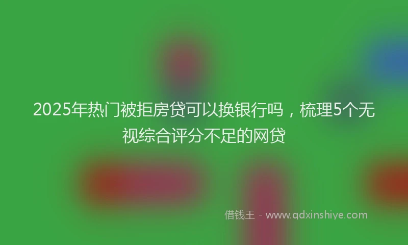 2025年热门被拒房贷可以换银行吗，梳理5个无视综合评分不足的网贷
