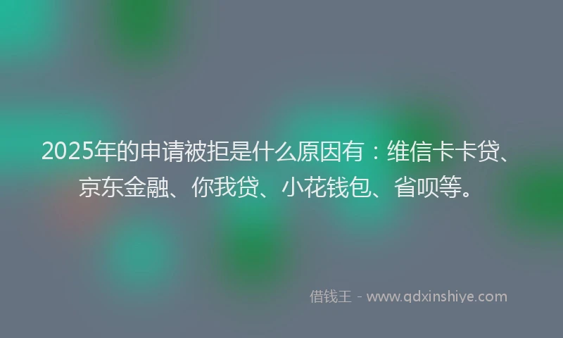 2025年的申请被拒是什么原因有：维信卡卡贷、京东金融、你我贷、小花钱包、省呗等。