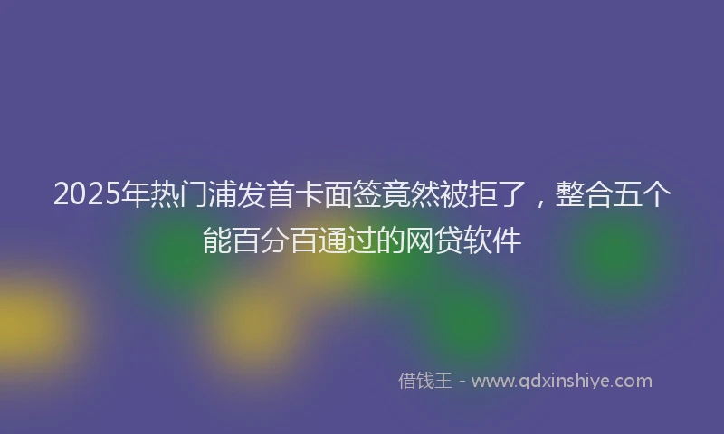 2025年热门浦发首卡面签竟然被拒了，整合五个能百分百通过的网贷软件