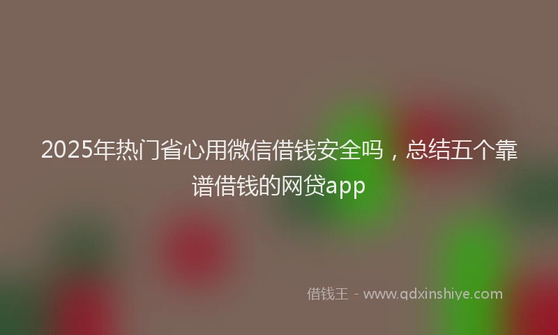 2025年热门省心用微信借钱安全吗，总结五个靠谱借钱的网贷app