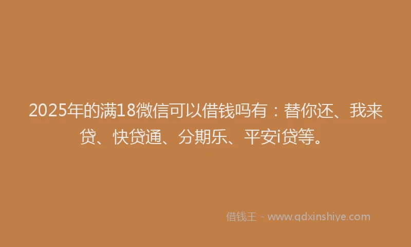 2025年的满18微信可以借钱吗有：替你还、我来贷、快贷通、分期乐、平安i贷等。