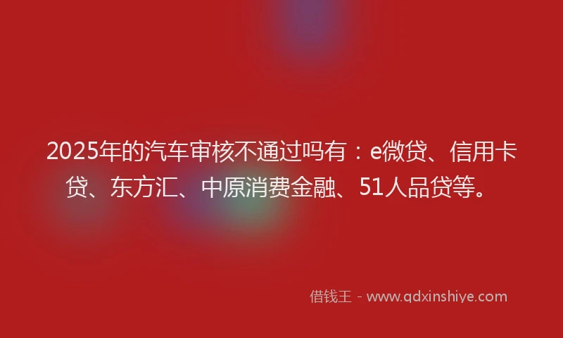 2025年的汽车审核不通过吗有：e微贷、信用卡贷、东方汇、中原消费金融、51人品贷等。