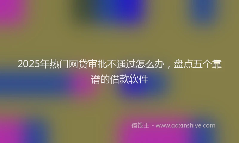 2025年热门网贷审批不通过怎么办，盘点五个靠谱的借款软件