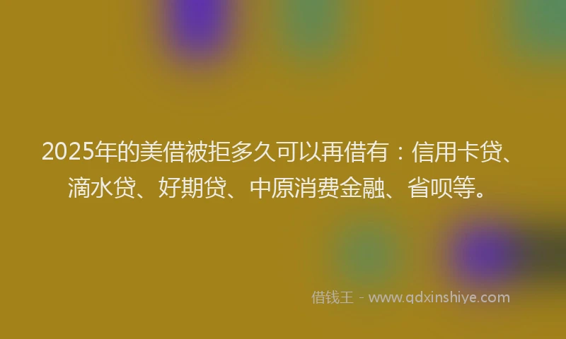 2025年的美借被拒多久可以再借有：信用卡贷、滴水贷、好期贷、中原消费金融、省呗等。