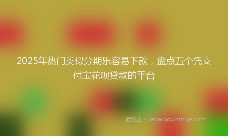2025年热门类似分期乐容易下款，盘点五个凭支付宝花呗贷款的平台