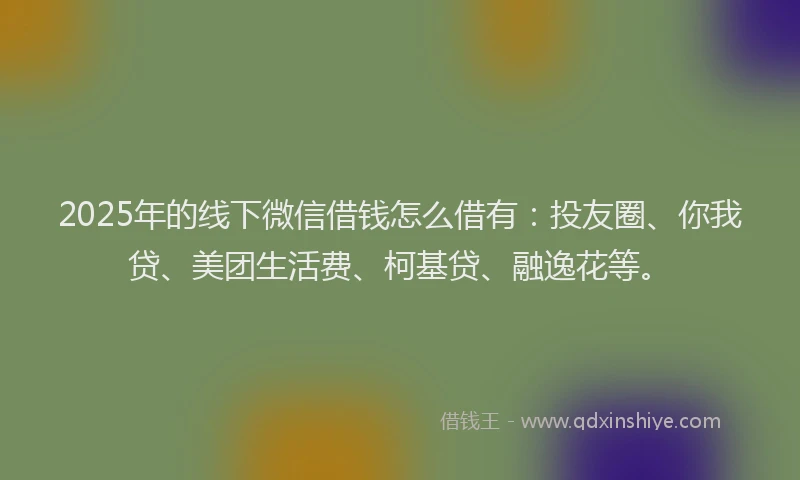 2025年的线下微信借钱怎么借有：投友圈、你我贷、美团生活费、柯基贷、融逸花等。