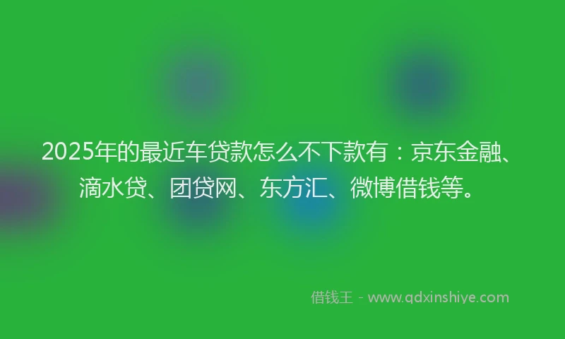 2025年的最近车贷款怎么不下款有：京东金融、滴水贷、团贷网、东方汇、微博借钱等。