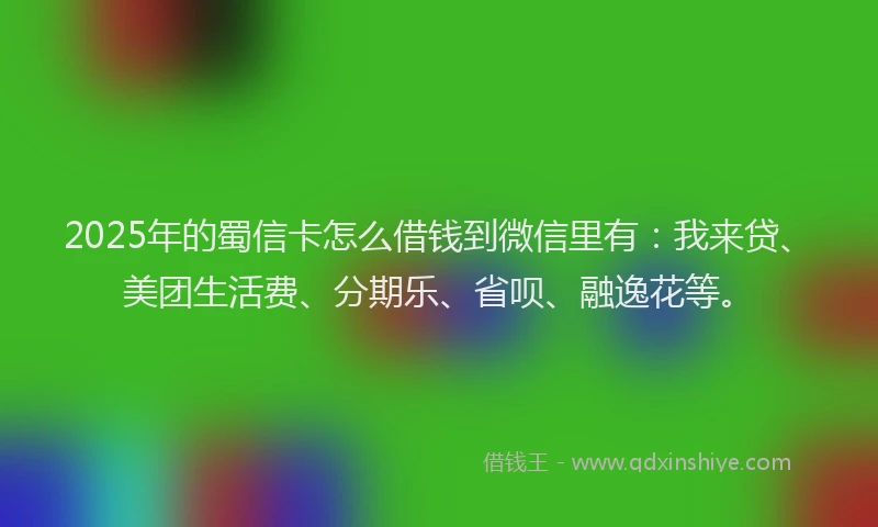 2025年的蜀信卡怎么借钱到微信里有：我来贷、美团生活费、分期乐、省呗、融逸花等。
