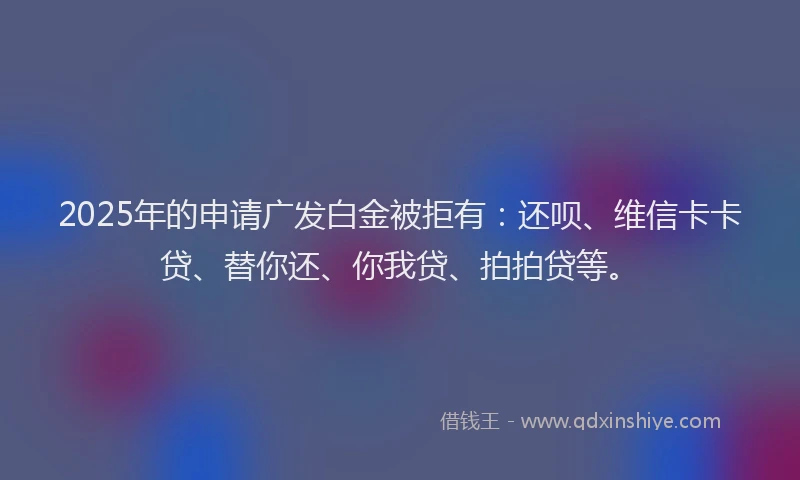 2025年的申请广发白金被拒有：还呗、维信卡卡贷、替你还、你我贷、拍拍贷等。