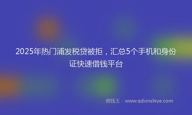 2025年热门浦发税贷被拒，汇总5个手机和身份证快速借钱平台