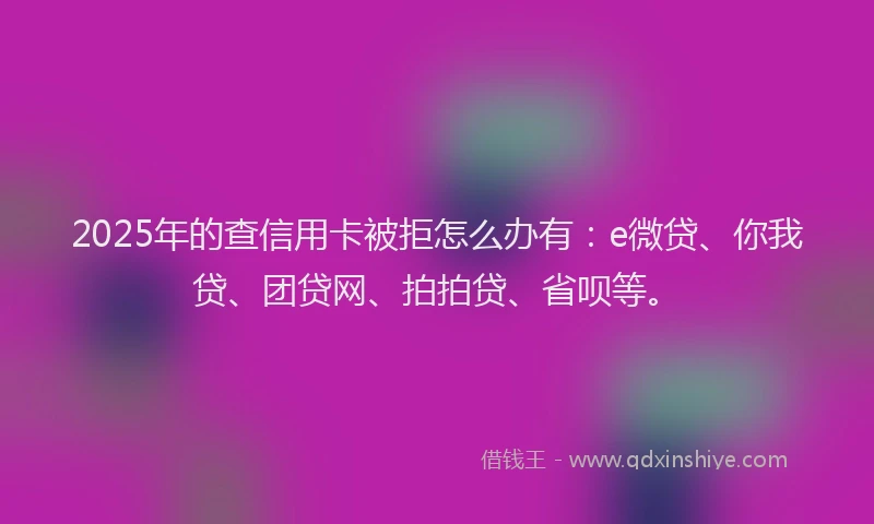 2025年的查信用卡被拒怎么办有：e微贷、你我贷、团贷网、拍拍贷、省呗等。