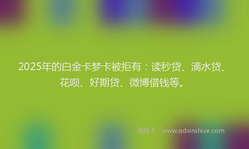 2025年的白金卡梦卡被拒有：读秒贷、滴水贷、花呗、好期贷、微博借钱等。