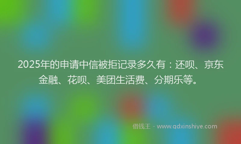 2025年的申请中信被拒记录多久有：还呗、京东金融、花呗、美团生活费、分期乐等。