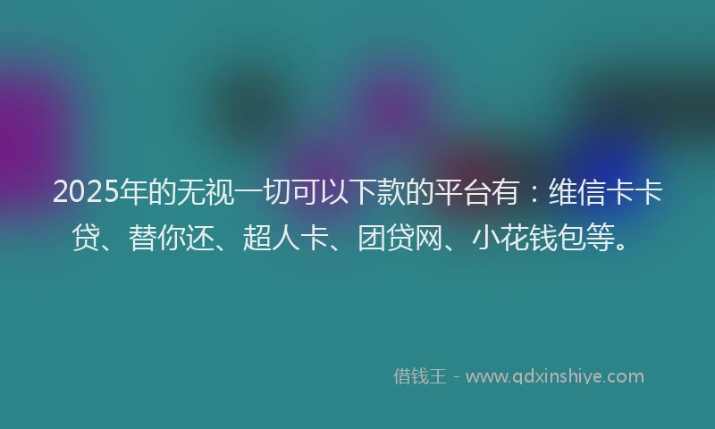 2025年的无视一切可以下款的平台有：维信卡卡贷、替你还、超人卡、团贷网、小花钱包等。