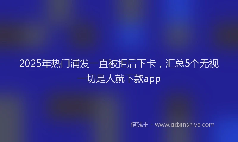 2025年热门浦发一直被拒后下卡，汇总5个无视一切是人就下款app