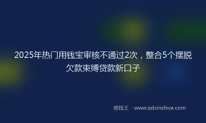 2025年热门用钱宝审核不通过2次，整合5个摆脱欠款束缚贷款新口子