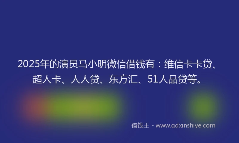 2025年的演员马小明微信借钱有：维信卡卡贷、超人卡、人人贷、东方汇、51人品贷等。