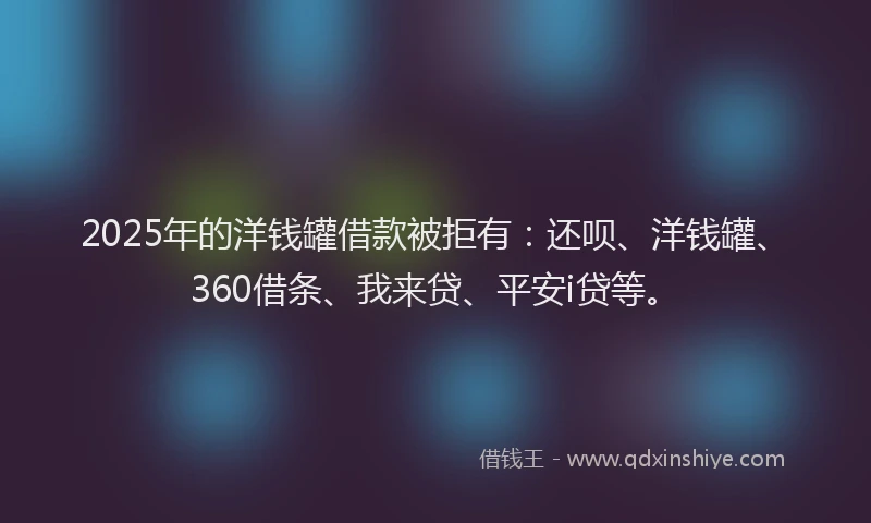 2025年的洋钱罐借款被拒有：还呗、洋钱罐、360借条、我来贷、平安i贷等。